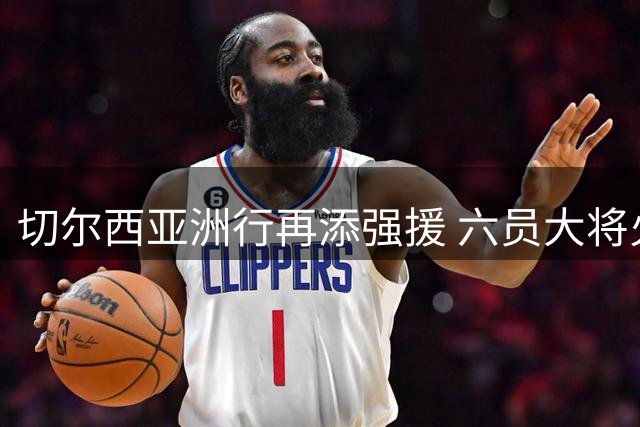 切尔西亚洲行再添强援 六员大将火线归队备战尤文