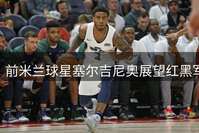 前米兰球星塞尔吉尼奥展望红黑军团复兴之路