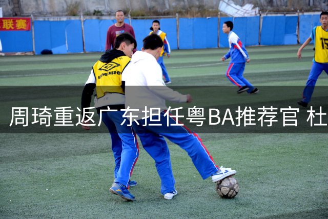 周琦重返广东担任粤BA推荐官 杜锋转型球迷见证篮球新篇章