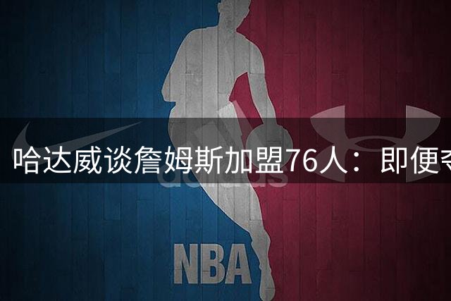 哈达威谈詹姆斯加盟76人：即便夺冠也难撼动马龙历史地位