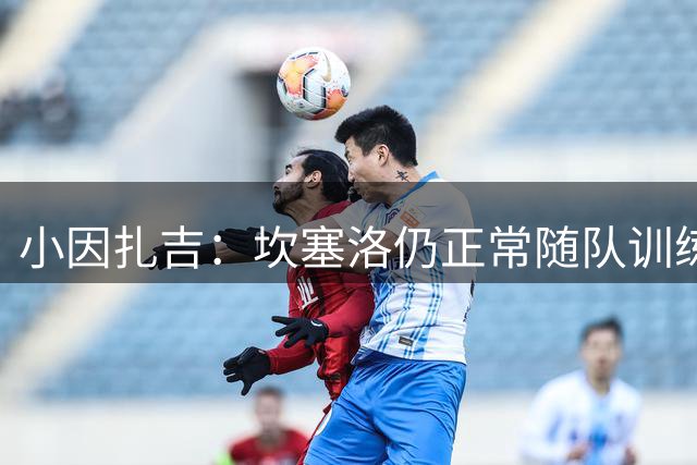 小因扎吉：坎塞洛仍正常随队训练，他是否留队是管理层的问题