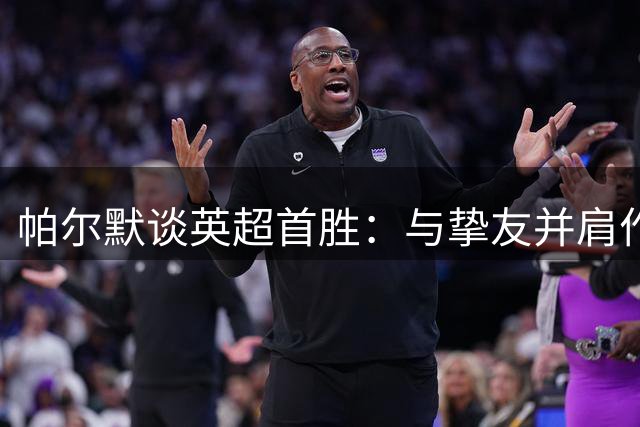 帕尔默谈英超首胜：与挚友并肩作战的感觉太美妙