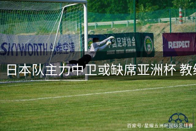 日本队主力中卫或缺席亚洲杯 教练团队将跟随森保一留任