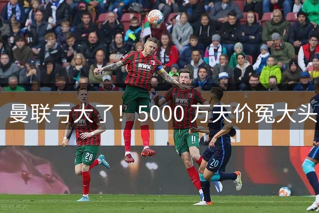 曼联亏大了！5000 万天价冤大头引援！英超最离谱交易