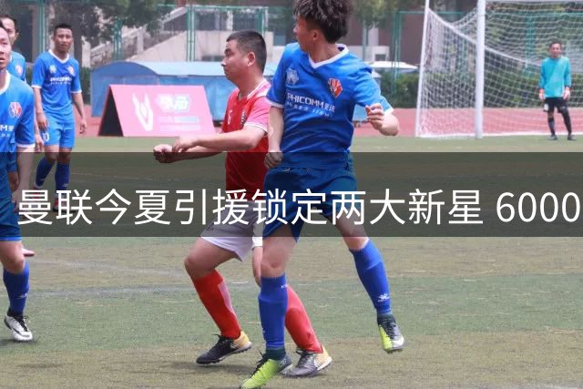 曼联今夏引援锁定两大新星 6000万镑争夺战一触即发