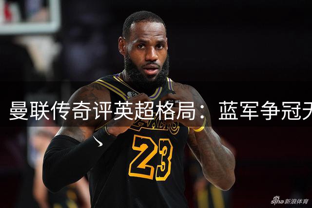曼联传奇评英超格局：蓝军争冠无望，红魔仍需补强