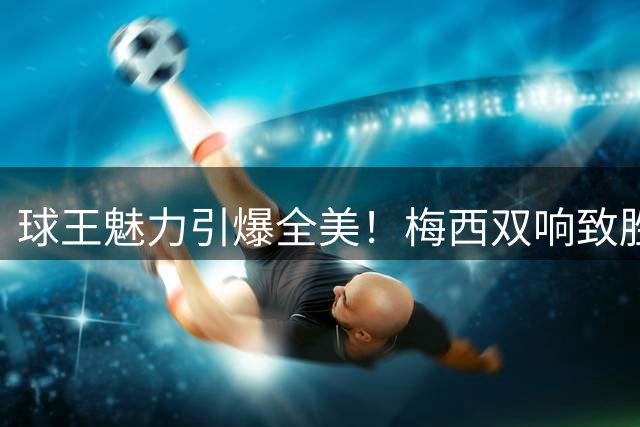 球王魅力引爆全美！梅西双响致胜 对手卡塞米罗献温暖拥抱