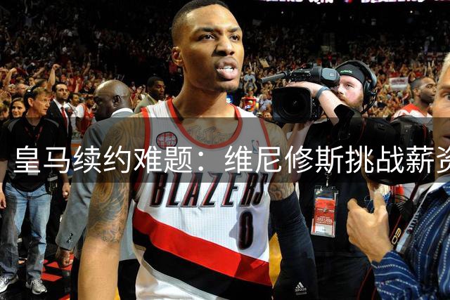 皇马续约难题：维尼修斯挑战薪资制度，俱乐部顾虑连锁反应
