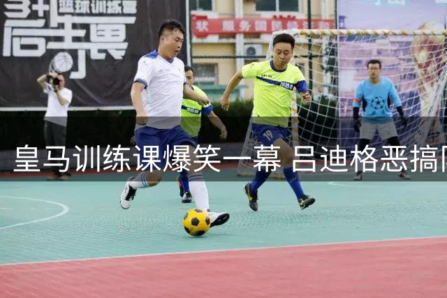 皇马训练课爆笑一幕 吕迪格恶搞队友逗乐姆巴佩