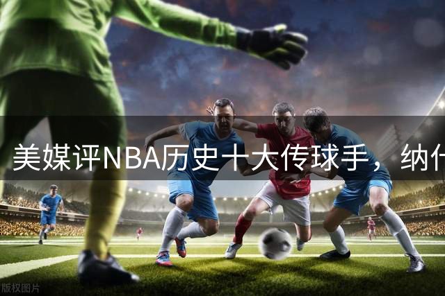 美媒评NBA历史十大传球手，纳什仅第6，詹姆斯第3，韦德意外上榜