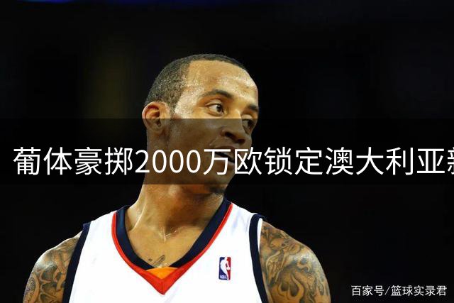 葡体豪掷2000万欧锁定澳大利亚新星 8000万解约金彰显潜力